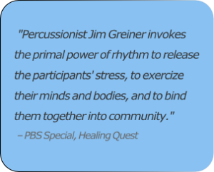 "Percussionist Jim Greiner invokes the primal power of rhythm to release the participants' stress, to exercize their minds and bodies, and to bind them together into community."  ​– PBS Special, Healing Quest